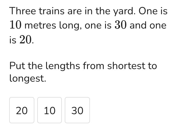 Three trains are in the yard. One is 10 metres long, one is 30 and one is 20. Put the lengths from shortest to longest: 20, 10 and 30 to drag into place.